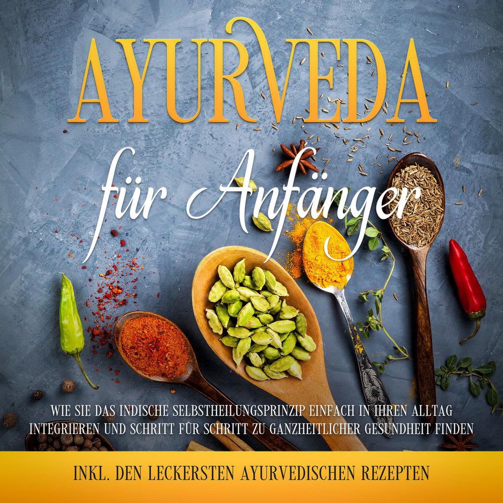 Ayurveda für Anfänger: Wie Sie das indische Selbstheilungsprinzip einfach in Ihren Alltag integrieren und Schritt für Schritt zu ganzheitlicher Gesundheit finden - inkl. den leckersten ayurvedischen Rezepten