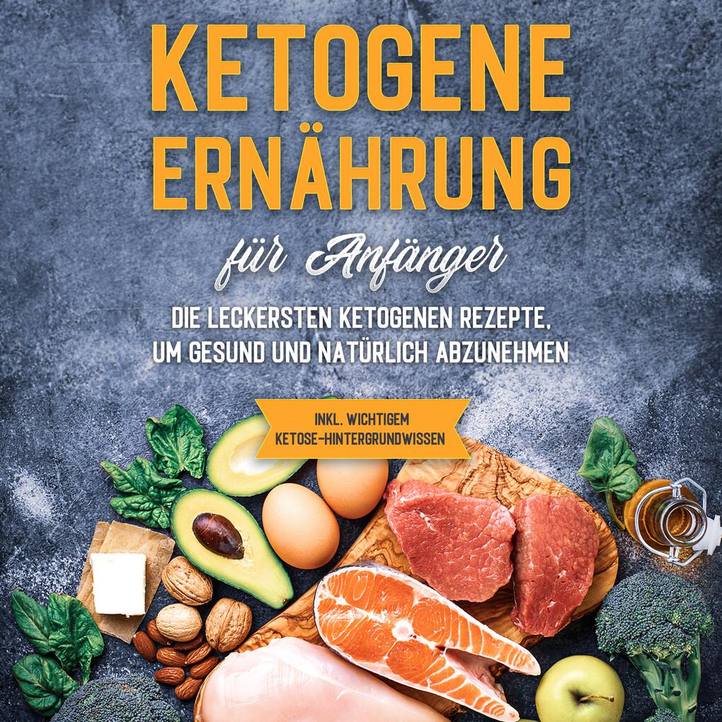 Ketogene Ernährung für Anfänger: Die leckersten ketogenen Rezepte, um gesund und natürlich abzunehmen - inkl. wichtigem Ketose-Hintergrundwissen