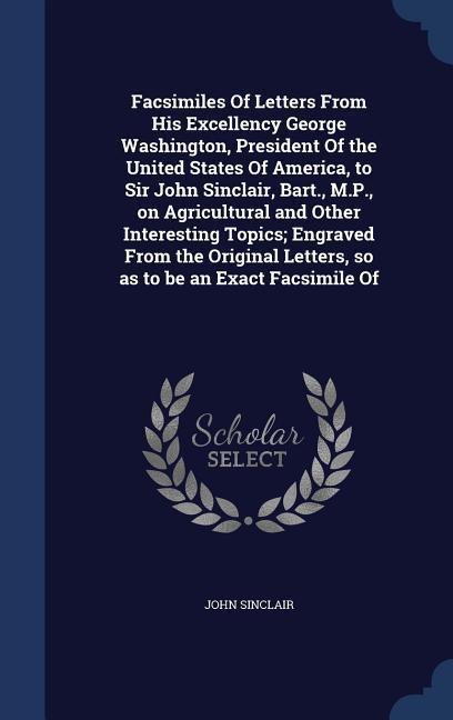 Facsimiles Of Letters From His Excellency George Washington, President Of the United States Of America, to Sir John Sinclair, Bart., M.P., on Agricult