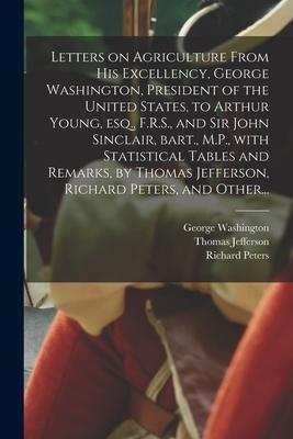 Letters on Agriculture From His Excellency, George Washington, President of the United States, to Arthur Young, Esq., F.R.S., and Sir John Sinclair, B