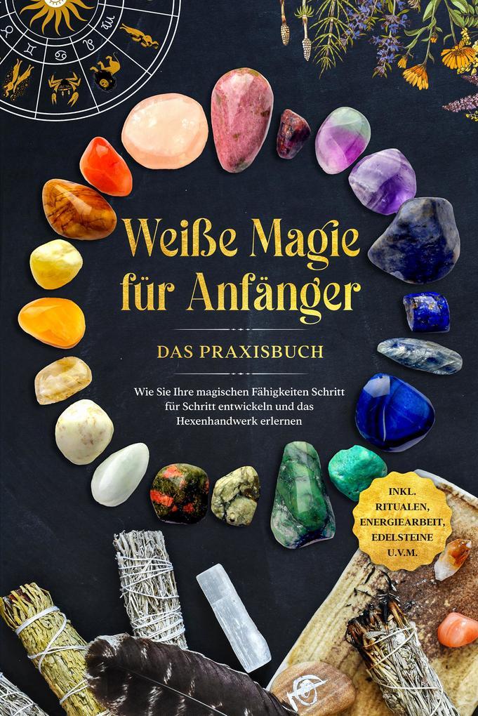 Weiße Magie für Anfänger - Das Praxisbuch: Wie Sie Ihre magischen Fähigkeiten Schritt für Schritt entwickeln und das Hexenhandwerk erlernen - inkl. Ritualen, Energiearbeit, Edelsteine u.v.m.