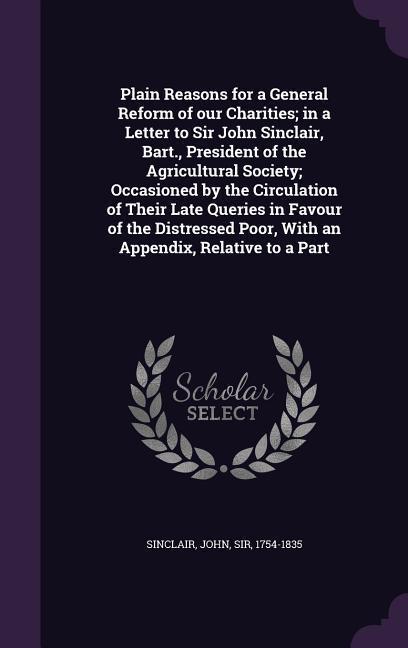 Plain Reasons for a General Reform of Our Charities; In a Letter to Sir John Sinclair, Bart., President of the Agricultural Society; Occasioned by the