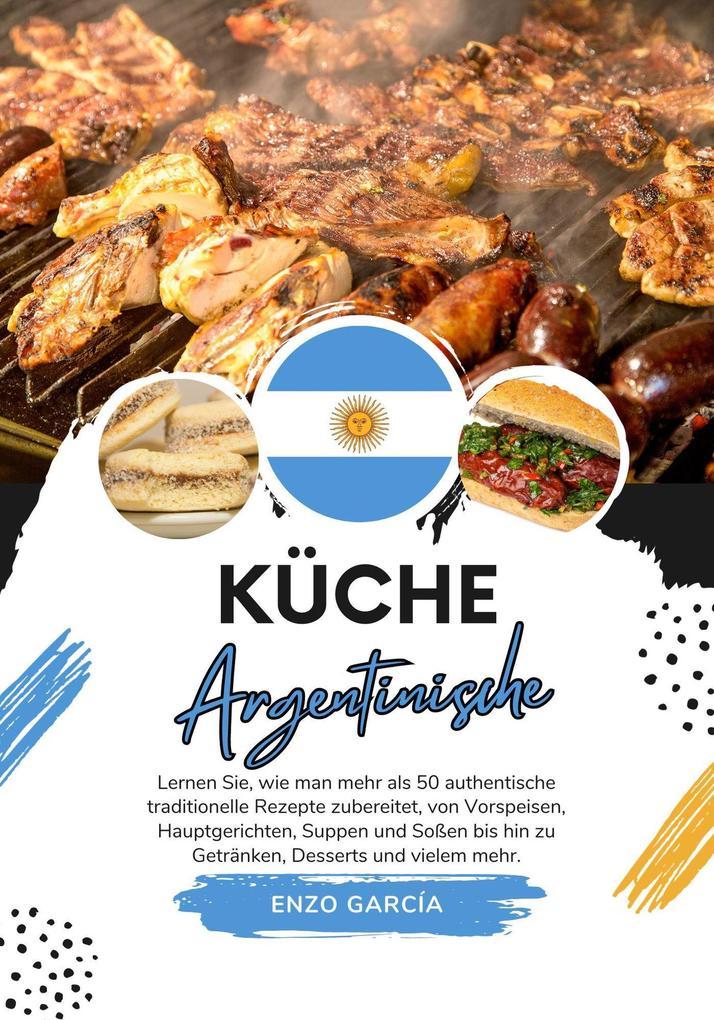 Küche Argentinische: Lernen sie, wie man mehr als 50 Authentische Traditionelle Rezepte Zubereitet, von Vorspeisen, Hauptgerichten, Suppen und Soßen bis hin zu Getränken, Desserts und Vielem mehr (Weltgeschmack: Eine kulinarische Reise)