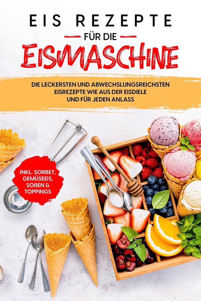 Eis Rezepte für die Eismaschine: Die leckersten und abwechslungsreichsten Eisrezepte wie aus der Eisdiele und für jeden Anlass - inkl. Sorbet, Gemüseeis, Soßen & Toppings