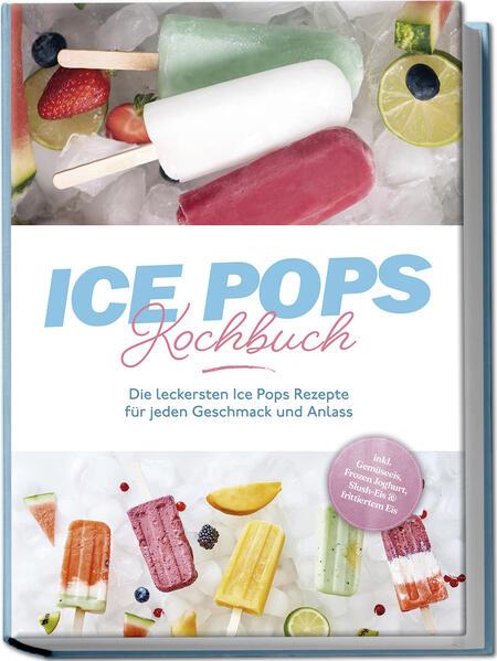 Ice Pops Rezeptbuch: Die leckersten Ice Pops Rezepte für jeden Geschmack und Anlass - inkl. Gemüseeis, Frozen Joghurt, Slush-Eis & frittiertem Eis