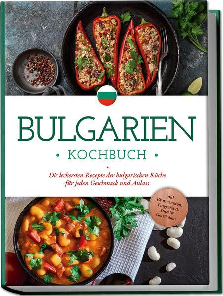 Bulgarien Kochbuch: Die leckersten Rezepte der bulgarischen Küche für jeden Geschmack und Anlass - inkl. Brotrezepten, Fingerfood, Dips & Getränken