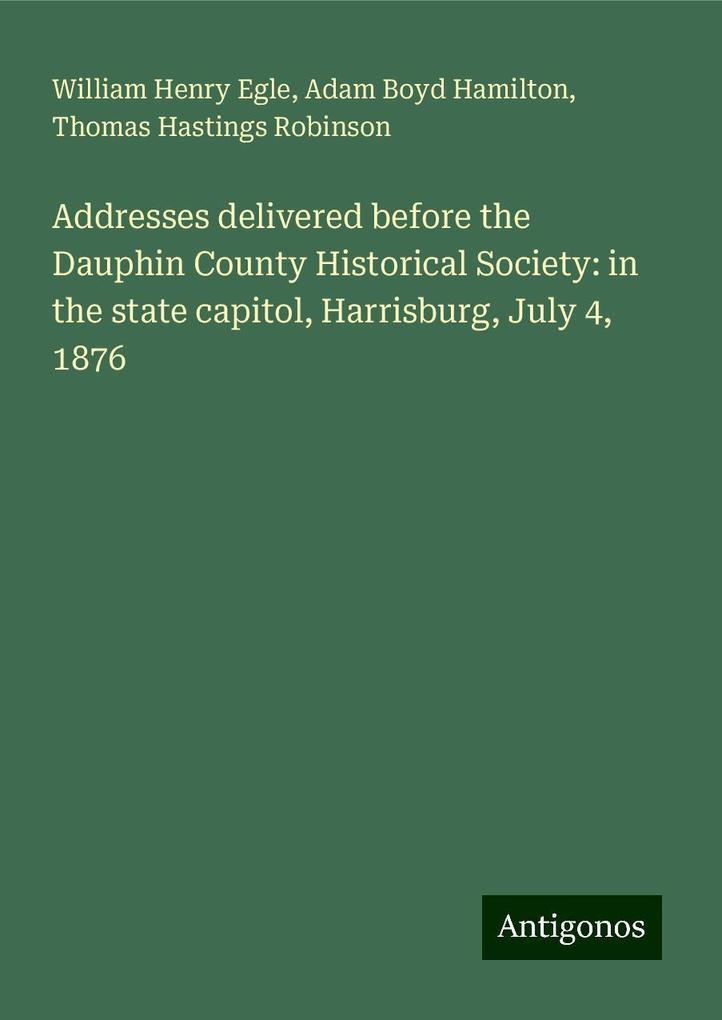 Addresses delivered before the Dauphin County Historical Society: in the state capitol, Harrisburg, July 4, 1876