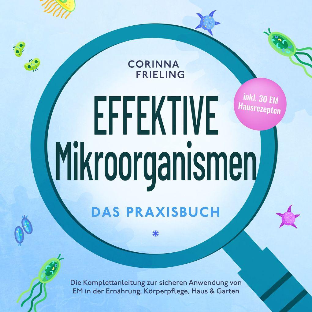 Effektive Mikroorganismen - Das Praxisbuch: Die Komplettanleitung zur sicheren Anwendung von EM in der Ernährung, Körperpflege, Haus & Garten - inkl. 30 EM Hausrezepten