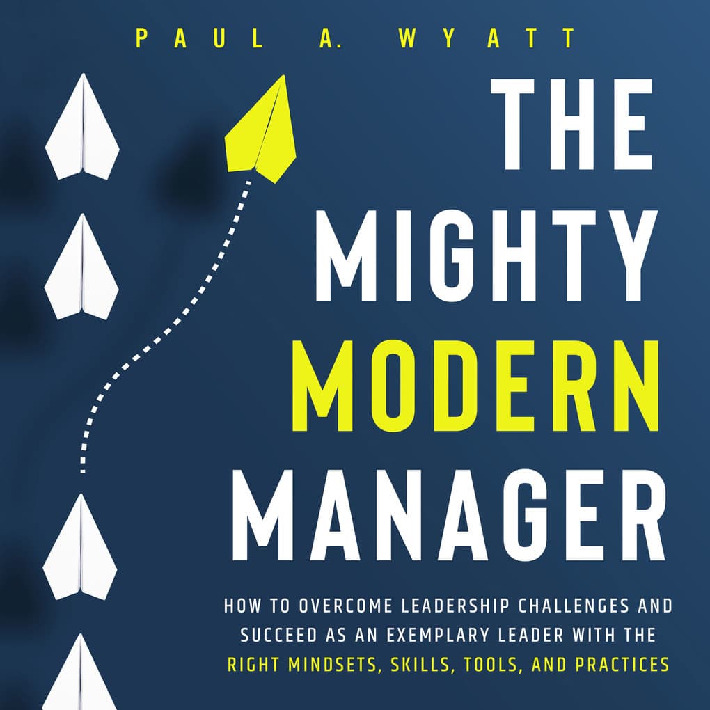 The Mighty Modern Manager: How to Overcome Leadership Challenges and Succeed as an Exemplary Leader With the Right Mindsets, Skills, Tools and Practices