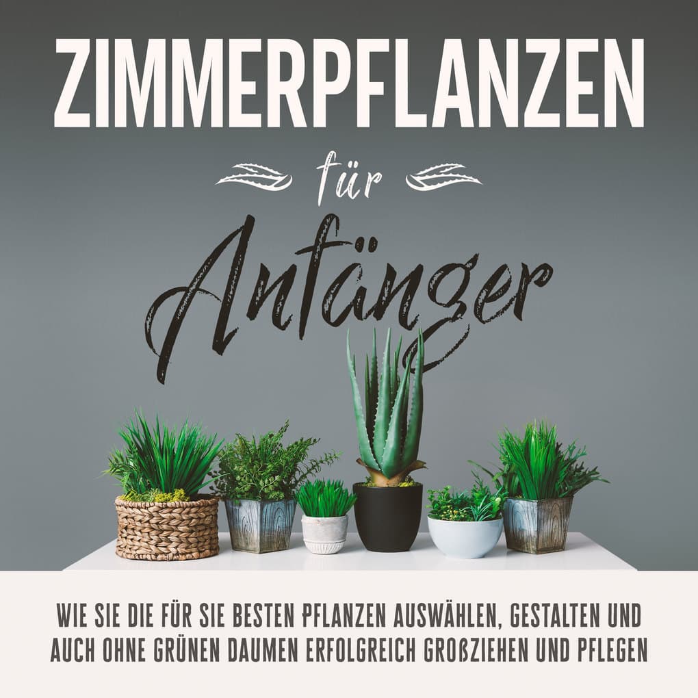 Zimmerpflanzen für Anfänger: Wie Sie die für Sie besten Pflanzen auswählen, gestalten und auch ohne grünen Daumen erfolgreich großziehen und pflegen