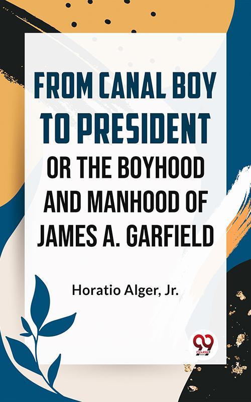 From Canal Boy To President Or The Boyhood And Manhood Of James A. Garfield