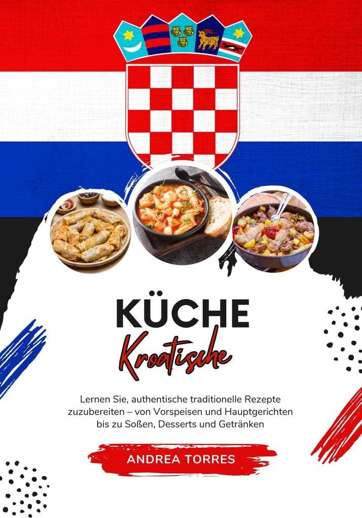 Küche Kroatische: Lernen Sie, Authentische Traditionelle Rezepte Zuzubereiten - von Vorspeisen und Hauptgerichten bis zu Soßen, Desserts und Getränken