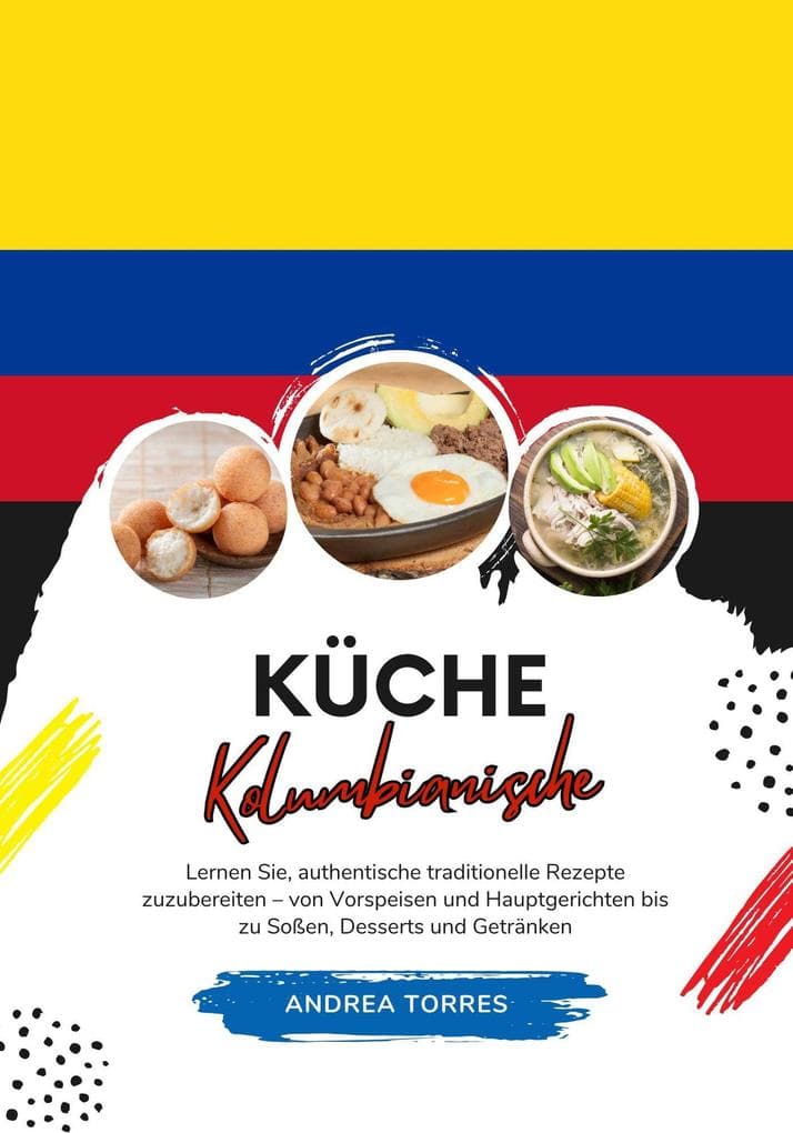 Küche Kolumbianische: Lernen Sie, Authentische Traditionelle Rezepte Zuzubereiten - von Vorspeisen und Hauptgerichten bis zu Soßen, Desserts und Getränken