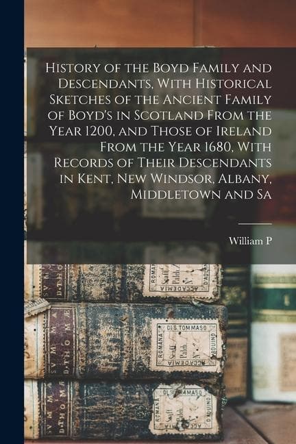 History of the Boyd Family and Descendants, With Historical Sketches of the Ancient Family of Boyd's in Scotland From the Year 1200, and Those of Ireland From the Year 1680, With Records of Their Descendants in Kent, New Windsor, Albany, Middletown and Sa