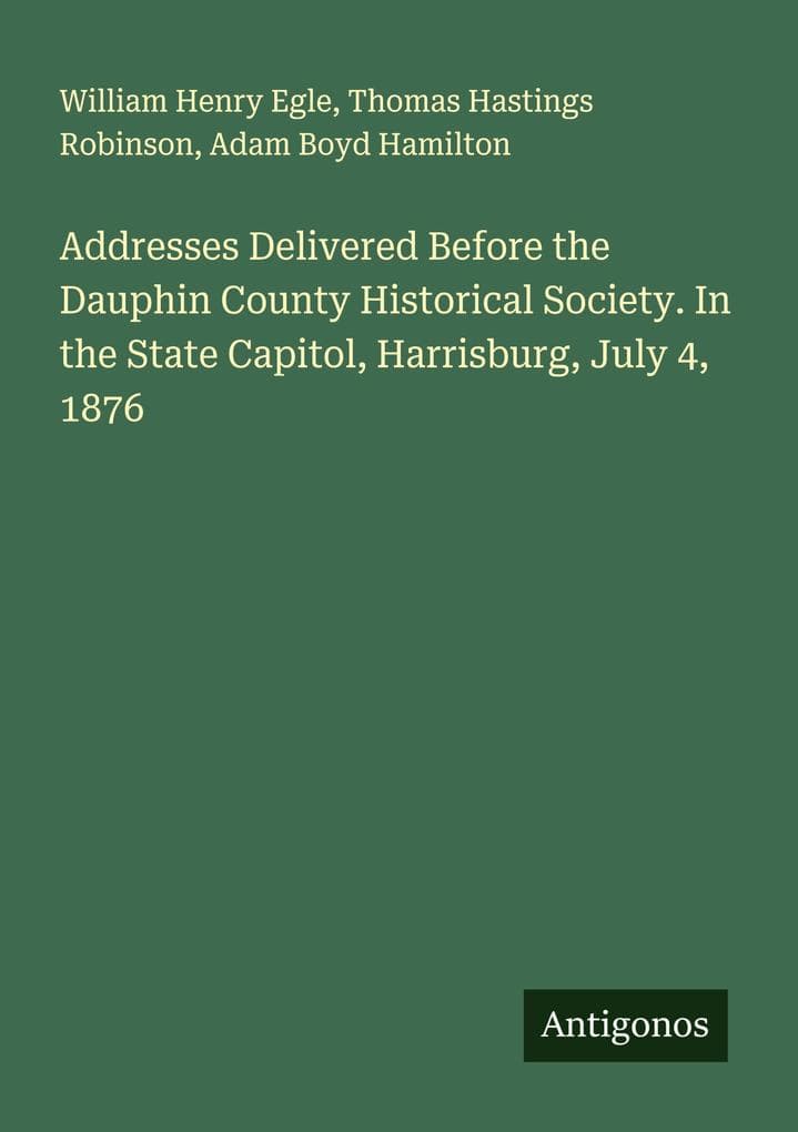 Addresses Delivered Before the Dauphin County Historical Society. In the State Capitol, Harrisburg, July 4, 1876