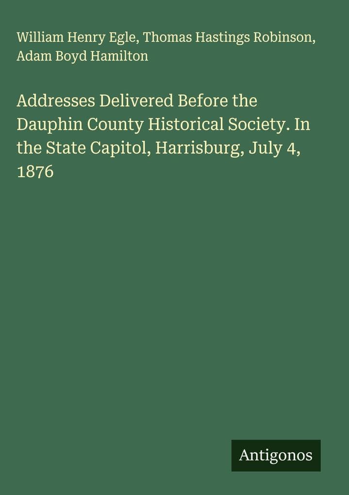 Addresses Delivered Before the Dauphin County Historical Society. In the State Capitol, Harrisburg, July 4, 1876